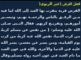 ‫القرض‬ ‫فضل‬
(‫الربوي‬ ‫(غير‬
‫فيه‬ ‫لما‬ ‫الله‬ ‫إلى‬ ‫العبد‬ ‫بها‬ ‫يتقرب‬ ‫قربة‬ ‫القرض‬
‫ير‬ ‫وتيس‬ ،‫م‬ ‫به‬ ‫ة‬ ‫والرحم‬ ‫بالناس‬ ‫ق‬ ‫الرف‬ ‫ن‬ ‫م‬
‫لى‬ ‫ص‬ ‫بي‬ ‫الن‬ ‫فقال‬ .‫كربهم‬ ‫ج‬ ‫وتفري‬ ،‫م‬ ‫أموره‬
ً‫كربة‬ ‫لم‬‫مس‬ ‫ن‬‫ع‬ ‫س‬‫نف‬ ‫ن‬‫م‬ { :‫لم‬‫وس‬ ‫ه‬‫علي‬ ‫ه‬‫الل‬
‫كرب‬ ‫ن‬‫م‬ ً‫كربة‬ ‫ه‬‫عن‬ ‫ه‬‫الل‬ ‫س‬‫نف‬ ،‫ا‬‫الدني‬ ‫كرب‬ ‫ن‬‫م‬
‫ه‬ ‫الل‬ ‫ر‬ ‫يس‬ ،‫ر‬ ‫معس‬ ‫ن‬ ‫ع‬ ‫ر‬ ‫يس‬ ‫ن‬ ‫وم‬ ،‫ة‬ ‫القيام‬ ‫يوم‬
‫د‬ ‫العب‬ ‫عون‬ ‫ي‬ ‫ف‬ ‫ه‬‫والل‬ ،‫واآلخرة‬ ‫ا‬ ‫الدني‬ ‫ي‬ ‫ف‬ ‫ه‬‫علي‬
‫وقال‬.‫لم‬ ‫مس‬ ‫رواه‬ ‫ه‬ ‫أخي‬ ‫عون‬ ‫ي‬ ‫ف‬ ‫د‬ ‫العب‬ ‫دام‬ ‫ا‬ ‫م‬
 