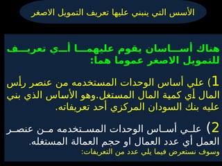 ‫االصغر‬ ‫التمويل‬ ‫تعريف‬ ‫عليها‬ ‫ينبني‬ ‫التي‬ ‫األسس‬
‫ف‬ ‫تعري‬ ‫ي‬ ‫أ‬ ‫ا‬ ‫عليهم‬ ‫يقوم‬ ‫اسان‬ ‫أس‬ ‫هناك‬
:‫هما‬ ‫عموما‬ ‫االصغر‬ ‫للتمويل‬
1
‫س‬4
‫أ‬‫ر‬ ‫ر‬4
‫ص‬‫عن‬ ‫ن‬4
‫م‬ ‫تخدمه‬4
‫س‬‫الم‬ ‫الوحدات‬ ‫اس‬4
‫س‬‫أ‬ ‫ي‬4
‫ل‬‫ع‬ )
‫ي‬4
‫ن‬‫ب‬ ‫الذي‬ ‫اس‬4
‫س‬‫األ‬ ‫وهو‬.‫تغل‬4
‫س‬‫الم‬ ‫المال‬ ‫ة‬4
‫ي‬‫كم‬ ‫ي‬4
‫أ‬ ‫المال‬
‫المركزي‬ ‫السودان‬ ‫بنك‬ ‫عليه‬
‫أحد‬
.‫تعريفاته‬
2
)
‫ر‬44‫عنص‬ ‫ن‬44‫م‬ ‫تخدمه‬44‫المس‬ ‫الوحدات‬ ‫اس‬44‫أس‬ ‫ي‬44‫عل‬
‫المستغله‬ ‫العمالة‬ ‫حجم‬ ‫او‬ ‫العمال‬ ‫عدد‬ ‫أي‬ ‫العمل‬
.
:‫التعريفات‬ ‫من‬ ‫عدد‬ ‫يلي‬ ‫فيما‬ ‫نستعرض‬ ‫وسوف‬
 