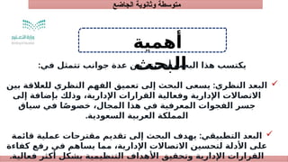 ‫الجاضع‬ ‫وثانوية‬ ‫متوسطة‬
‫أهمية‬
‫البحث‬
:‫في‬ ‫تتمثل‬ ‫جوانب‬ ‫عدة‬ ‫من‬ ‫أهميته‬ ‫البحث‬ ‫هذا‬ ‫يكتسب‬

:
‫بين‬ ‫للعالقة‬ ‫النظري‬ ‫الفهم‬ ‫تعميق‬ ‫إلى‬ ‫البحث‬ ‫يسعى‬ ‫النظري‬ ‫البعد‬
‫إلى‬ ‫بإضافة‬ ‫وذلك‬ ،‫اإلدارية‬ ‫القرارات‬ ‫وفعالية‬ ‫اإلدارية‬ ‫االتصاالت‬
‫سياق‬ ‫في‬ ‫ا‬ً‫خصوص‬ ،‫المجال‬ ‫هذا‬ ‫في‬ ‫المعرفية‬ ‫الفجوات‬ ‫جسر‬
.‫السعودية‬ ‫العربية‬ ‫المملكة‬

:
‫قائمة‬ ‫عملية‬ ‫مقترحات‬ ‫تقديم‬ ‫إلى‬ ‫البحث‬ ‫يهدف‬ ‫التطبيقي‬ ‫البعد‬
‫كفاءة‬ ‫رفع‬ ‫في‬ ‫يساهم‬ ‫مما‬ ،‫اإلدارية‬ ‫االتصاالت‬ ‫لتحسين‬ ‫األدلة‬ ‫على‬
.‫فعالية‬ ‫أكثر‬ ‫بشكل‬ ‫التنظيمية‬ ‫األهداف‬ ‫وتحقيق‬ ‫اإلدارية‬ ‫القرارات‬
 