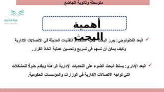 ‫الجاضع‬ ‫وثانوية‬ ‫متوسطة‬
‫أهمية‬
‫البحث‬ 
‫اإلدارية‬ ‫االتصاالت‬ ‫في‬ ‫الحديثة‬ ‫التقنيات‬ ‫استخدام‬ ‫أهمية‬ ‫البحث‬ ‫يبرز‬ :‫التكنولوجي‬ ‫البعد‬
.‫القرار‬ ‫اتخاذ‬ ‫عملية‬ ‫وتحسين‬ ‫تسريع‬ ‫في‬ ‫تسهم‬ ‫أن‬ ‫يمكن‬ ‫وكيف‬

‫للمشكالت‬ ‫اًل‬‫و‬‫حل‬ ‫ويقدم‬ ‫الراهنة‬ ‫اإلدارية‬ ‫التحديات‬ ‫على‬ ‫الضوء‬ ‫البحث‬ ‫يسلط‬ :‫اإلداري‬ ‫البعد‬
.‫الحكومية‬ ‫والمؤسسات‬ ‫الوزارات‬ ‫في‬ ‫اإلدارية‬ ‫االتصاالت‬ ‫تواجه‬ ‫التي‬
 