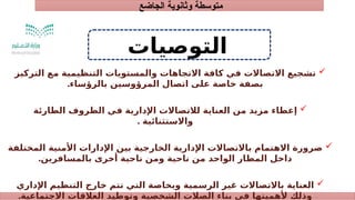 ‫الجاضع‬ ‫وثانوية‬ ‫متوسطة‬
‫التوصيات‬

‫التركيز‬ ‫مع‬ ‫التنظيمية‬ ‫والمستويات‬ ‫االتجاهات‬ ‫كافة‬ ‫في‬ ‫االتصاالت‬ ‫تشجيع‬
‫بالرؤساء‬ ‫المرؤوسين‬ ‫اتصال‬ ‫على‬ ‫خاصة‬ ‫بصفة‬
.

‫الطارئة‬ ‫الظروف‬ ‫في‬ ‫اإلدارية‬ ‫لالتصاالت‬ ‫العناية‬ ‫من‬ ‫مزيد‬ ‫إعطاء‬
. ‫واالستثنائية‬

‫المختلفة‬ ‫األمنية‬ ‫اإلدارات‬ ‫بين‬ ‫الخارجية‬ ‫اإلدارية‬ ‫باالتصاالت‬ ‫االهتمام‬ ‫ضرورة‬
‫بالمسافرين‬ ‫أخرى‬ ‫ناحية‬ ‫ومن‬ ‫ناحية‬ ‫من‬ ‫الواحد‬ ‫المطار‬ ‫داخل‬
.

‫اإلداري‬ ‫التنظيم‬ ‫خارج‬ ‫تتم‬ ‫التي‬ ‫وبخاصة‬ ‫الرسمية‬ ‫غير‬ ‫باالتصاالت‬ ‫العناية‬
‫االجتماعية‬ ‫العالقات‬ ‫وتوطيد‬ ‫الشخصية‬ ‫الصالت‬ ‫بناء‬ ‫في‬ ‫ألهميتها‬ ‫وذلك‬
.
 