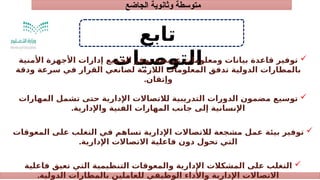 ‫الجاضع‬ ‫وثانوية‬ ‫متوسطة‬
‫تابع‬
‫التوصيات‬ 
‫األمنية‬ ‫األجهزة‬ ‫إدارات‬ ‫الجميع‬ ‫توفر‬ ‫عريضة‬ ‫ومعلومات‬ ‫بيانات‬ ‫قاعدة‬ ‫توفير‬
‫ودقة‬ ‫سرعة‬ ‫في‬ ‫القرار‬ ‫لصانعي‬ ‫الالزمة‬ ‫المعلومات‬ ‫تدفق‬ ‫الدولية‬ ‫بالمطارات‬
‫وإتقان‬
.

‫المهارات‬ ‫تشمل‬ ‫حتى‬ ‫اإلدارية‬ ‫لالتصاالت‬ ‫التدريبية‬ ‫الدورات‬ ‫مضمون‬ ‫توسيع‬
‫واإلدارية‬ ‫الفنية‬ ‫المهارات‬ ‫جانب‬ ‫إلى‬ ‫اإلنسانية‬
.

‫المعوقات‬ ‫على‬ ‫التغلب‬ ‫في‬ ‫تساهم‬ ‫اإلدارية‬ ‫لالتصاالت‬ ‫مشجعة‬ ‫عمل‬ ‫بيئة‬ ‫توفير‬
‫اإلدارية‬ ‫االتصاالت‬ ‫فاعلية‬ ‫دون‬ ‫تحول‬ ‫التي‬
.

‫فاعلية‬ ‫تعيق‬ ‫التي‬ ‫التنظيمية‬ ‫والمعوقات‬ ‫اإلدارية‬ ‫المشكالت‬ ‫على‬ ‫التغلب‬
‫الدولية‬ ‫بالمطارات‬ ‫للعاملين‬ ‫الوظيفي‬ ‫واألداء‬ ‫اإلدارية‬ ‫االتصاالت‬
.
 