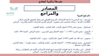 ‫الجاضع‬ ‫وثانوية‬ ‫متوسطة‬
1
‫العربية‬ ‫المراجع‬:
2
3
‫المصادر‬
‫والمراجع‬
•
( ‫الرحمن‬ ‫عبد‬ ، ‫ابورحمه‬
١٤١١
)
‫لركاب‬ ‫األرضي‬ ‫التفتيش‬ ‫مجال‬ ‫في‬ ‫للعاملين‬ ‫التدريبية‬ ‫االحتياجات‬ ‫هـ‬
. (
‫الرياض‬ ، ‫والتدريب‬ ‫األمنية‬ ‫للدراسات‬ ‫العربي‬ ‫المركز‬ ، ‫منشورة‬ ‫غير‬ ‫ماجستير‬ ‫رسالة‬ ، ‫المدنية‬ ‫الطائرات‬
•
( ‫خضر‬ ‫يسري‬ ، ‫إسماعيل‬
١٩٩٦
. )
‫القاهرة‬ ‫جامعة‬ ، ‫التجارة‬ ‫كلية‬ ، ‫اإلدارة‬ ‫أصول‬
•
( ‫الدين‬ ‫محيي‬ ، ‫األزهري‬
۱۹۹۲
( .. " . )
‫السنة‬ ، ‫الرياض‬ ‫تجارة‬ ‫المديرين‬ ‫ودور‬ ‫االتصال‬ ‫عملية‬
۳۲
)
‫العدد‬ ،
(
٣٦١
. )
•
( ‫الغني‬ ‫عبد‬ ‫الله‬ ‫عبد‬ ، ‫بسيوني‬
۱۹۹۲
. : .)
‫الجامعية‬ ‫الدار‬ ‫بيروت‬ ، ‫اإلدارة‬ ‫علم‬ ‫أصول‬
•
( ‫إبراهيم‬ ‫محمد‬ ، ‫التويجري‬
۱۹۸۸
" : " . )
، ‫اإلداري‬ ‫مجلة‬ ، ‫مقارنة‬ ‫دراسة‬ ‫وأساليبه‬ ‫أنواعه‬ ، ‫اإلداري‬ ‫االتصال‬
. ‫بمسقط‬ ‫اإلدارة‬ ‫معهد‬
•
( ‫سالم‬ ‫ثاني‬ ، ‫الحلبان‬
١٤٠٨
. )
‫رسالة‬ ‫المطارات‬ ‫في‬ ‫األمنية‬ ‫االجراءات‬ ‫كفاءة‬ ‫لرفع‬ ‫األساسية‬ ‫القواعد‬ ‫هـ‬
. (
‫الرياض‬ ، ‫والتدريب‬ ‫األمنية‬ ‫للدراسات‬ ‫العربي‬ ‫المركز‬ ، ‫منشورة‬ ‫غير‬ ‫ماجستير‬
 