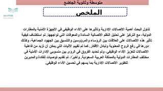 ‫الملخص‬
‫بالمطارات‬ ‫األمنية‬ ‫األجهزة‬ ‫في‬ ‫الوظيفي‬ ‫األداء‬ ‫على‬ ‫وتأثيرها‬ ‫اإلدارية‬ ‫االتصاالت‬ ‫أهمية‬ ‫البحث‬ ‫تناول‬
‫كيفية‬ ‫استكشاف‬ ‫تم‬ .‫تواجهها‬ ‫التي‬ ‫والمعوقات‬ ‫السائدة‬ ‫االتصالية‬ ‫النظم‬ ‫تحليل‬ ‫على‬ ‫التركيز‬ ‫مع‬ ،‫الدولية‬
‫وكذلك‬ ،‫الجماعية‬ ‫الجهود‬ ‫بين‬ ‫والتنسيق‬ ‫والمرؤوسين‬ ‫الرؤساء‬ ‫بين‬ ‫العالقات‬ ‫على‬ ‫االتصاالت‬ ‫هذه‬ ‫تأثير‬
‫فاعلية‬ ‫من‬ ‫تزيد‬ ‫أن‬ ‫يمكن‬ ‫التي‬ ‫اآلليات‬ ‫تقييم‬ ‫تم‬ ‫كما‬ .‫األفكار‬ ‫وتبادل‬ ‫المعنوية‬ ‫الروح‬ ‫رفع‬ ‫في‬ ‫دورها‬
‫في‬ ‫األمنية‬ ‫اإلدارات‬ ‫منسوبي‬ ‫بين‬ ‫الرؤى‬ ‫في‬ ‫الفروق‬ ‫تحديد‬ ‫وتم‬ ،‫الوظيفي‬ ‫األداء‬ ‫لتعزيز‬ ‫االتصاالت‬
‫والمديرين‬ ‫للقادة‬ ‫توصيات‬ ‫تقديم‬ ‫تم‬ ،‫ا‬ً
‫ر‬‫وأخي‬ .‫السعودية‬ ‫العربية‬ ‫بالمملكة‬ ‫الدولية‬ ‫المطارات‬ ‫مختلف‬
.‫الوظيفي‬ ‫األداء‬ ‫تحسين‬ ‫في‬ ‫يسهم‬ ‫بما‬ ‫اإلدارية‬ ‫االتصاالت‬ ‫لتطوير‬
‫الجاضع‬ ‫وثانوية‬ ‫متوسطة‬
 