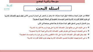 ‫الجاضع‬ ‫وثانوية‬ ‫متوسطة‬
‫اسئلة‬
‫البحث‬
‫ق‬R‫ث‬‫انب‬ ‫ه‬R‫ت‬‫ومشكل‬ ‫ث‬R‫ح‬‫الب‬ ‫عنوان‬ ‫ن‬R‫م‬ ‫ا‬R‫ق‬‫انطال‬
‫اؤالت‬R‫س‬‫ت‬ ‫ا‬R‫ن‬‫لدي‬
‫عده‬
:‫ي‬R‫ل‬‫التا‬ ‫ي‬R‫س‬‫الرئي‬ ‫ؤال‬R‫س‬‫ال‬ ‫ي‬R‫ف‬ ‫تتمحور‬ ‫ان‬ ‫ن‬R‫ك‬‫يم‬
‫ة‬R‫ي‬‫اإلدار‬ ‫االت‬R‫ص‬‫االت‬ ‫هم‬R‫س‬‫ت‬ ‫ف‬R‫ي‬‫ك‬
‫السعودية؟‬ ‫العربية‬ ‫المملكة‬ ‫في‬ ‫الحكومية‬ ‫المؤسسات‬ ‫ضمن‬ ‫اإلدارية‬ ‫القرارات‬ ‫فعالية‬ ‫تعزيز‬ ‫في‬
:‫األتي‬ ‫في‬ ‫موضحة‬ ‫كماهي‬ ‫فرعية‬ ‫تساؤالت‬ ‫لدينا‬ ‫تظهر‬ ‫السابق‬ ‫الرئيسي‬ ‫التساؤل‬ ‫ومن‬

‫اإلدارية؟‬ ‫القرارات‬ ‫وسرعة‬ ‫جودة‬ ‫على‬ ‫اإلدارية‬ ‫االتصاالت‬ ‫تؤثر‬ ‫خاللها‬ ‫من‬ ‫التي‬ ‫اآلليات‬ ‫هي‬ ‫ما‬

‫السعودية؟‬ ‫اإلدارية‬ ‫البيئة‬ ‫في‬ ‫اإلدارية‬ ‫االتصاالت‬ ‫تطوير‬ ‫تعترض‬ ‫التي‬ ‫الرئيسية‬ ‫التحديات‬ ‫هي‬ ‫ما‬

‫الحكومية؟‬ ‫والمؤسسات‬ ‫الوزارات‬ ‫في‬ ‫واإلداري‬ ‫التنظيمي‬ ‫األداء‬ ‫على‬ ‫اإلدارية‬ ‫االتصاالت‬ ‫تأثير‬ ‫تقييم‬ ‫يمكن‬ ‫كيف‬

‫اإلدارية؟‬ ‫القرارات‬ ‫فعالية‬ ‫تعزيز‬ ‫بهدف‬ ‫اإلدارية‬ ‫االتصاالت‬ ‫لتحسين‬ ‫المقترحة‬ ‫االستراتيجيات‬ ‫هي‬ ‫ما‬
 