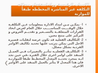 »
1
-
‫ـة‬
‫التكلفـ‬ ‫عــن‬ ‫بمعلومات‬ ‫االدارة‬ ‫امداد‬ ‫ـن‬
‫مـ‬ ‫ـن‬
‫يمكـ‬
‫اتخاذ‬ ‫لغرض‬ ‫العام‬ ‫خالل‬ ‫المناســـــب‬ ‫الوقـــــت‬ ‫خالل‬
‫و‬ ‫العروض‬ ‫تقديــم‬ ‫و‬ ‫بالتســعير‬ ‫المتعلقــة‬ ‫القرارات‬
.‫معين‬ ‫منتج‬ ‫على‬ ‫التركيز‬
»
2
-
‫ـيرة‬
‫ص‬‫ق‬ ‫لتقلبات‬ ‫ـة‬
‫ض‬‫عر‬ ‫تكون‬ ‫ـد‬
‫ق‬ ‫ـه‬
‫ي‬‫الفعل‬ ‫ـف‬
‫ي‬‫التكال‬
‫ـر‬
‫م‬‫االوا‬ ‫ـف‬
‫ي‬‫تكال‬ ‫ـد‬
‫ي‬‫تحد‬ ‫ـا‬
‫ه‬‫علي‬ ‫ـب‬
‫ت‬‫يتر‬ ‫ـن‬
‫ك‬‫يم‬ ‫ـي‬
‫ت‬‫ال‬ ‫ـل‬
‫ج‬‫اال‬
.‫مضلل‬ ‫بشكل‬ ‫الفردية‬
»
3
-
‫العمــل‬ ‫فــي‬ ‫بالتغييرات‬ ‫تتأثــر‬ ‫الفعليــه‬ ‫التكاليــف‬
‫ـد‬
‫ج‬‫ن‬ ‫ـن‬
‫ي‬‫ح‬ ‫ـي‬
‫ف‬، ‫الفترة‬ ‫خالل‬ ‫اخرى‬ ‫ـر‬
‫م‬‫اوا‬ ‫ـى‬
‫ل‬‫ع‬ ‫ـذ‬
‫ف‬‫المن‬
‫ـة‬
‫ـ‬‫للموازن‬ ً‫طبقا‬ ‫ـط‬
‫ـ‬‫المخط‬ ‫المعدل‬ ‫ـد‬
‫ـ‬‫تحدي‬ ‫بمجرد‬ ‫ـه‬
‫ـ‬‫ان‬
‫ـر‬
‫م‬‫االوا‬ ‫ـى‬
‫ل‬‫ع‬ ‫ـذ‬
‫ف‬‫المن‬ ‫ـل‬
‫م‬‫بالع‬ ‫ـر‬
‫ث‬‫يتأ‬ ‫ال‬ ‫المعدل‬ ‫هذا‬ ‫فان‬
.‫االخرى‬
‫معدالت‬ ‫استخدام‬ ‫وراء‬ ‫الرئيسية‬ ‫االسباب‬
ً‫طبقا‬ ‫المخططه‬ ‫المباشرة‬ ‫غير‬ ‫التكلفة‬
‫للموازنة‬
 