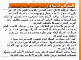 ‫في‬ ‫االمر‬ ‫تكلفة‬ ‫تحديد‬ ‫لنظام‬ ‫ايضاح‬
‫الصناعية‬ ‫المجاالت‬ -
‫و‬ ‫المساعد‬ ‫باالستاذ‬ ‫التشغيل‬ ‫تحت‬ ‫االنتاج‬ ‫حساب‬ ‫بين‬ ‫للتمييز‬
‫امر‬ ‫كل‬ ‫فان‬ ‫العام‬ ‫باالستاذ‬ ‫التشغيل‬ ‫تحت‬ ‫االنتاج‬ ‫مراقبة‬ ‫حساب‬
‫باالستا‬ ‫عادة‬ ‫يوجد‬ ‫وهو‬ ‫مستقل‬ ‫تكلفة‬ ‫سجل‬ ‫له‬ ‫يكون‬
‫ذ‬
‫المساعد‬
-
‫بينما‬
(
‫التشغيل‬ ‫تحت‬ ‫االنتاج‬ ‫مراقبة‬ ‫حساب‬
)
‫اجماليات‬ ‫يتضمن‬ ‫فانة‬
‫كافة‬ ‫تكاليف‬ ‫يتضمن‬ ‫كأنة‬ ‫و‬ ‫الفرديه‬ ‫االوامر‬ ‫لتكلفة‬ ‫السجالت‬ ‫هذه‬
.) (
‫الشركة‬ ‫بالتنظيم‬ ‫تنفيذها‬ ‫الجاري‬ ‫االوامر‬
-
‫العام‬ ‫االستاذ‬ ‫حسابات‬ ‫سجل‬ ‫بين‬ ‫العالقات‬ ‫في‬ ‫مالحظتة‬ ‫سيتم‬ ‫كما‬
.
‫ان‬ ‫نجد‬ ‫حيث‬ ‫روبنسن‬ ‫لشركة‬ ‫المساعد‬ ‫باالستاذ‬ ‫التكلفة‬ ‫بحسابات‬
‫نظام‬ ‫عن‬ ‫سريعة‬ ‫و‬ ‫مختصرة‬ ‫نظره‬ ‫توفر‬ ‫العام‬ ‫االستاذ‬ ‫حسابات‬
.‫الشركة‬ ‫بهذه‬ ‫التكلفة‬
-
‫بعنوان‬ ‫مراقبة‬ ‫كلمه‬ ‫تتضمن‬ ‫العام‬ ‫االستاذ‬ ‫حسابات‬ ‫ان‬ ‫كمان‬
) (
‫هذه‬ ‫ان‬ ‫تعني‬ ‫االجور‬ ‫مراقبة‬ ‫حساب‬، ‫المواد‬ ‫مراقبة‬ ‫حسابا‬ ‫مثل‬
‫الحساب‬ ‫بهذا‬ ‫مراقبتها‬ ‫يتم‬ ‫المساعد‬ ‫باالستاذ‬ ‫تفاصيل‬ ‫لها‬ ‫الحسابات‬
‫المساعد‬ ‫باالستاذ‬
‫ن‬e
‫م‬‫تتض‬ ‫ي‬e
‫ت‬‫ال‬ ‫ه‬e
‫ي‬‫االول‬ ‫جالت‬e
‫س‬‫ال‬ ‫ل‬e
‫ث‬‫يم‬ ‫اعدوهو‬e
‫س‬‫الم‬ ‫تاذ‬e
‫س‬‫اال‬ ‫جل‬e
‫س‬ ‫ا‬e
‫م‬‫بين‬
.‫الشركة‬ ‫بهذه‬ ‫االنتاجيه‬ ‫لالوامر‬ ‫تكلفة‬ ‫توضح‬ ‫اساسية‬ ‫تفصيالت‬
 