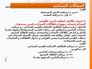 4
. -
‫الشهريه‬ ‫الصناعيه‬ ‫االجور‬ ‫اجمالي‬ ‫دفع‬
:
‫كاصل‬ ‫النقديه‬ ‫مراقبة‬ ‫انخفاض‬ ‫و‬ ‫المستحقة‬ ‫االجور‬ ‫مراقبة‬ ‫اقفال‬ ‫التحليل‬
:‫القيد‬
/ ××
‫المستحقة‬ ‫االجور‬ ‫مراقبة‬ ‫حـ‬ ‫من‬
. / ××
‫النقديه‬ ‫مراقبة‬ ‫حـ‬ ‫إلى‬
5
-
‫بالقسم‬ ‫اخرى‬ ‫اضافية‬ ‫تكاليف‬ ‫تحميل‬
. ) (
‫مستنفذ‬ ‫تامين‬،‫للمعدات‬ ‫اهالكات‬،‫مهمات‬، ‫صيانة‬ ‫الصناعي‬
:
‫مراقبة‬ ‫و‬ ، ‫الصناعي‬ ‫للقسم‬ ‫االضافية‬ ‫التكاليف‬ ‫مراقبة‬ ‫زياده‬ ‫التحليل‬
) (
ً‫مقدما‬ ‫المدفوع‬ ‫المستنفذ‬ ‫التامين‬ ‫مراقبة‬ ‫في‬ ‫انخفاض‬ ‫و‬ ‫الدائنين‬ ‫حسابات‬
‫المجمع‬ ‫االهالك‬ ‫مراقبة‬ ‫وباستخدام‬ ‫المعدات‬ ‫اهالكات‬ ‫في‬ ‫كذا‬ ‫و‬ ‫كاصل‬
‫في‬ ‫المساعد‬ ‫باالستاذ‬ ‫تسجل‬ ‫التفاصيل‬ ‫هذه‬ ‫وكافة‬، ‫مقابل‬ ‫اصل‬ ‫كحساب‬
(
‫التعليمات‬ ‫و‬ ‫االهالكات‬ ‫جداول‬ ‫و‬ ‫الفواتير‬ ‫تتضمن‬ ‫الصناعي‬ ‫القسم‬ ‫سجالت‬
)‫الحسابات‬ ‫قسم‬ ‫من‬
:‫القيد‬
. / ××
‫الصناعي‬ ‫للقسم‬ ‫االضافيه‬ ‫التكاليف‬ ‫مراقبة‬ ‫حـ‬ ‫من‬
‫مذكورين‬ ‫الى‬
. / ××
‫الدائنين‬ ‫مراقبةحسابات‬ ‫حـ‬
. /××
‫المجمع‬ ‫االهالك‬ ‫مراقبة‬ ‫حـ‬
. / ×× .
ً‫مقدما‬ ‫المدفوع‬ ‫مراقبةالتامين‬ ‫حـ‬
‫في‬ ‫االمر‬ ‫تكلفة‬ ‫تحديد‬ ‫لنظام‬ ‫ايضاح‬
‫الصناعية‬ ‫المجاالت‬
 