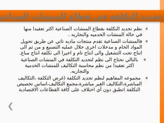 »
‫منها‬ ‫تعقيدا‬ ‫اكثر‬ ‫الصناعية‬ ‫المنشات‬ ‫بقطاع‬ ‫التكلفة‬ ‫تحديد‬ ‫نظم‬
. ‫والتجاريه‬ ‫الخدميه‬ ‫المنشات‬ ‫حالة‬ ‫في‬
»
‫تحويل‬ ‫طريق‬ ‫عن‬ ‫تاتي‬ ‫ماديه‬ ‫منتجات‬ ‫تقدم‬ ‫الصناعية‬ ‫فالمنشات‬
‫الى‬ ‫ثم‬ ‫من‬ ‫و‬ ‫التصنيع‬ ‫عمليه‬ ‫خالل‬ ‫اخرى‬ ‫مدخالت‬ ‫و‬ ‫الخام‬ ‫المواد‬
.‫مباع‬ ‫انتاج‬ ‫تكلفة‬ ‫الى‬ ‫اخيرا‬ ‫و‬ ‫تام‬ ‫انتاج‬ ‫والى‬ ‫التشغيل‬ ‫تحت‬ ‫انتاج‬
»
‫الصناعية‬ ‫المنشات‬ ‫في‬ ‫التكلفة‬ ‫لتحديد‬ ‫نظم‬ ‫الى‬ ‫نحتاج‬ ‫بالتالي‬
‫الخدمية‬ ‫للمنشات‬ ‫التكاليف‬ ‫محاسبة‬ ‫نظم‬ ‫من‬ ‫تعقيدا‬ ‫اكثر‬
.‫والتجاريه‬
»
(
‫التكاليف‬، ‫التكلفة‬ ‫غرض‬ ‫التكلفة‬ ‫تحديد‬ ‫لنظم‬ ‫المفاهيم‬ ‫مجموعه‬
‫تخصيص‬ ‫اساس‬،‫التكاليف‬ ‫مجمع‬،‫مباشرة‬ ‫الغير‬ ‫التكاليف‬،‫المباشرة‬
)
‫االقتصادية‬ ‫القطاعات‬ ‫كافة‬ ‫على‬ ‫اختالف‬ ‫أي‬ ‫دون‬ ‫تطبق‬ ‫التكلفة‬
‫الصناعي‬ ‫المنشات‬ ‫قطاع‬ ‫في‬ ‫التكلفة‬ ‫تحديد‬
 