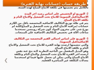 1
-
.‫المباع‬ ‫تكلفةاالنتاج‬ ‫في‬ ً‫فورا‬ ‫االقفال‬
‫الالزم‬ ‫من‬ ‫اكثر‬ ‫او‬ ‫باقل‬ ‫المخصصه‬ ‫االضافي‬ ‫التكاليف‬ ‫وكان‬
.‫السنة‬ ‫لهذه‬ ‫المباع‬ ‫االنتاج‬ ‫تكلفة‬ ‫في‬ ‫تضمينها‬ ‫يتم‬ ‫بالكامل‬
2
-
‫المدة‬ ‫اخر‬ ‫رصيد‬ ‫اساس‬ ‫على‬ ‫التخصيص‬ ‫او‬ ‫التوزيع‬
) (
‫و‬ ‫التام‬ ‫واالنتاج‬ ‫التشغيل‬ ‫تحت‬ ‫لالنتاج‬ ‫التسوية‬ ‫قبل‬ ‫االجمالية‬
.‫المباع‬ ‫االنتاج‬ ‫تكلفة‬
‫الالزم‬ ‫من‬ ‫باقل‬ ‫المخصصه‬ ‫االضافيه‬ ‫التكاليف‬ ‫توزيع‬ ‫ظلة‬ ‫في‬ ‫يتم‬
) (
‫لم‬ ‫لكنة‬ ‫المباع‬ ‫و‬ ‫التشغيل‬ ‫تحت‬ ‫و‬ ‫التام‬ ‫االنتاج‬ ‫مراقبة‬ ‫حسابات‬
‫تستخدما‬ ‫روبنسن‬ ‫شركة‬ ‫كون‬ ‫المواد‬ ‫مخزون‬ ‫على‬ ‫شي‬ ‫يوزع‬
.‫المنتجات‬ ‫على‬ ‫االضافية‬ ‫التكاليف‬ ‫تخصيص‬ ‫في‬ ‫االلة‬ ‫ساعات‬
3
-
‫التكاليف‬ ‫من‬ ‫المخصصه‬ ‫القيم‬ ‫اجمالي‬ ‫اساس‬ ‫على‬ ‫التوزيع‬
.) (
‫ـية‬
‫و‬‫التس‬ ‫قبل‬ ‫االضافيه‬
‫واالنتاج‬ ‫التشغيل‬ ‫تحت‬ ‫لالنتاج‬ ‫الفترة‬ ‫نهاية‬ ‫ارصده‬ ‫تتضمنها‬ ‫والتي‬
.‫المباع‬ ‫االنتاج‬ ‫تكلفة‬ ‫و‬ ‫التام‬
‫نفس‬ ‫عنة‬ ‫نتج‬ ‫النة‬ ‫النظرية‬ ‫الناحيه‬ ‫من‬ ‫المفضل‬ ‫البديل‬ ‫وهو‬
‫وتكلفة‬ ‫التام‬ ‫والنتاج‬ ‫التشغيل‬ ‫تحت‬ ‫لالنتاج‬ ‫الفترة‬ ‫اخر‬ ‫ارصده‬
‫استخدمنا‬ ‫لو‬ ‫فيما‬ ‫عليها‬ ‫نحصل‬ ‫ان‬ ‫يمكن‬ ‫والتي‬ ‫المباع‬ ‫االنتاج‬
.‫الفعليه‬ ‫المباشرة‬ ‫غير‬ ‫التكلفة‬ ‫معدالت‬
:) (
‫الفترة‬ ‫نهاية‬ ‫حسابات‬ ‫حساب‬ ‫طريقة‬
 