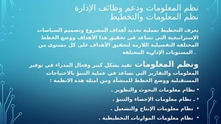 ‫اإلدارة‬ ‫وظائف‬ ‫ودعم‬ ‫المعلومات‬ ‫نظم‬
‫والتخطيط‬ ‫المعلومات‬ ‫نظم‬
‫ملية‬O
‫ع‬‫ب‬ ‫التخطيط‬ O
‫ف‬‫يعر‬
‫ات‬O
‫س‬‫السيا‬ O
‫م‬‫وتصمي‬ ‫المشروع‬ O
‫ف‬‫أهدا‬ ‫تحديد‬
‫األهداف‬ ‫هذا‬ O
‫ق‬‫ي‬O
‫ق‬‫تح‬ ‫فى‬ ‫د‬O
‫ع‬‫تسا‬ ‫التي‬ ‫ية‬O
‫ج‬‫تراتي‬O
‫س‬‫اإل‬
‫و‬
‫الخطط‬ O
‫ع‬O
‫ض‬‫و‬
‫ن‬O
‫م‬ O
‫ى‬‫ستو‬O
‫م‬ ‫كل‬ ‫على‬ O
‫ف‬‫األهدا‬ ‫يق‬O
‫ق‬‫لتح‬ ‫الالزمة‬ ‫صيلية‬O
‫ف‬‫الت‬ ‫ة‬O
‫ف‬‫المختل‬
‫ة‬O
‫ف‬‫المختل‬ ‫ية‬O
‫ر‬‫اإلدا‬ O
‫ت‬‫تويا‬O
‫س‬‫الم‬ .
‫المعلومات‬ ‫ونظم‬
‫توفير‬ ‫في‬ ‫المدراء‬ ‫وفعال‬ ‫كبير‬ O
‫ل‬‫بشك‬ ‫يد‬O
‫ف‬‫ت‬
O
‫ت‬‫باالحتياجا‬ ‫التنبؤ‬ ‫عملية‬ ‫في‬ ‫تساعد‬ ‫التي‬ ‫ارير‬O
‫ق‬‫والت‬ ‫ات‬O
‫م‬‫لو‬O
‫ع‬‫الم‬
: ‫مة‬O
‫ظ‬‫االن‬ ‫هذه‬ ‫امثلة‬ ‫ومن‬ ‫للمنشأة‬ O
‫ط‬‫الخط‬ ‫ع‬O
‫ض‬‫وو‬ ‫بلية‬O
‫ق‬‫المست‬
•
‫وير‬O
‫ط‬‫والت‬ O
‫ث‬‫البحو‬ ‫ات‬O
‫م‬‫لو‬O
‫ع‬‫م‬ ‫ام‬O
‫ظ‬‫ن‬
.
•
. ‫والتنبؤ‬ ‫اإلحصاء‬ ‫لومات‬O
‫ع‬‫م‬ ‫ام‬O
‫ظ‬‫ن‬ ‫ـ‬
•
. ‫والتشغيل‬ ‫اإلنتاج‬ ‫ات‬O
‫م‬‫علو‬O
‫م‬ ‫نظام‬
•
. ‫طيطية‬O
‫خ‬‫الت‬ O
‫ت‬‫نا‬O
‫ز‬‫الموا‬ ‫ات‬O
‫م‬‫علو‬O
‫م‬ ‫نظام‬
 