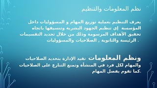 ‫والتنظيم‬ ‫المعلومات‬ ‫نظم‬
‫داخل‬ ‫المسؤوليات‬ ‫و‬ ‫المهام‬ ‫توزيع‬ ‫بعملية‬ ‫التنظيم‬ ‫يعرف‬
‫إي‬ ‫المؤسسة‬
‫باتجاه‬ ‫وتنسيقها‬ ‫البشرية‬ ‫الجهود‬ ‫تنظيم‬
‫التقسيمات‬ ‫تحديد‬ ‫خالل‬ ‫من‬ ‫وذلك‬ ‫المرسومة‬ ‫األهداف‬ ‫تحقيق‬
‫الصالحيات‬ , ‫والثانوية‬ ‫الرئيسة‬
‫و‬
‫المسؤوليات‬ .
‫المعلومات‬ ‫ونظم‬
‫الصالحيات‬ ‫بتحديد‬ ‫اإلدارة‬ ‫تفيد‬
‫الصالحيات‬ ‫على‬ ‫التنازع‬ ‫وتمنع‬ ‫المنشأة‬ ‫في‬ ‫فرد‬ ‫لكل‬ ‫والمهام‬
‫المهام‬ ‫بفصل‬ ‫تقوم‬ ‫كما‬.
 