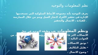 ‫والتوجيه‬ ‫المعلومات‬ ‫نظم‬
‫بأنه‬ ‫التوجيه‬ ‫يعرف‬
‫تخدمها‬O
‫س‬‫ت‬ ‫التي‬ ‫السلوكية‬ ‫األنماط‬ ‫مجموعة‬
‫في‬ ‫اإلدارة‬
‫ت‬
‫حف‬
‫ي‬
‫العمل‬ ‫از‬O
‫ج‬‫الن‬ ‫األفراد‬ ‫ز‬
‫الممارسة‬ ‫خالل‬ ‫من‬ ‫ويتم‬
‫فيز‬O
‫ح‬‫والت‬ ‫االتصال‬ ، ‫للقيادة‬ .
‫المعلومات‬ ‫ونظم‬
‫جعل‬ ‫في‬ ‫التوجيه‬ ‫وظيفة‬ ‫تفيد‬
‫من‬ ‫وذلك‬ ‫المرؤسين‬O
‫و‬ ‫الرؤساء‬ ‫بين‬ ‫وسهولة‬ ‫فاعلية‬ ‫اكثر‬ ‫االتصاالت‬
: ‫التالية‬ ‫الجوانب‬
•
. ‫االتصاالت‬ ‫توثيق‬
•
. ‫التكاليف‬ ‫تقليل‬
•
. ‫االتصال‬ ‫وضوح‬
 