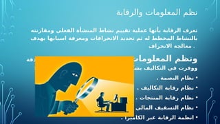 ‫والرقابة‬ ‫المعلومات‬ ‫نظم‬
‫ومقارنته‬ ‫الفعلي‬ ‫المنشأة‬ ‫نشاط‬ ‫تقييم‬ ‫عملية‬ ‫بأنها‬ ‫الرقابة‬ ‫تعرف‬
‫بهدف‬ ‫اسبابها‬ ‫ومعرفة‬ ‫االنحرافات‬ ‫تحديد‬ ‫ثم‬ ‫له‬ ‫المخطط‬ ‫بالنشاط‬
‫االنحراف‬ ‫معالجة‬ .
‫المعلومات‬ ‫ونظم‬
‫ودقة‬ ‫فاعلية‬ ‫اكثر‬ ‫الرقابة‬ ‫يفة‬O
‫ظ‬‫و‬ ‫جعلت‬
: ‫التالي‬ ‫النظم‬ ‫هذه‬ ‫امثلة‬ ‫ومن‬ ‫كبير‬ ‫بشكل‬ ‫التكاليف‬ ‫في‬ ‫ووفرت‬
•
. ‫البصمة‬ ‫نظام‬
•
. ‫التكاليف‬ ‫رقابة‬ ‫نظام‬
•
. ‫المنتجات‬ ‫رقابة‬ ‫نظام‬
•
. ‫المالي‬ ‫التسقيف‬ ‫نظام‬
•
. ‫الكاميرا‬ ‫عبر‬ ‫الرقابة‬ ‫انظمة‬
 