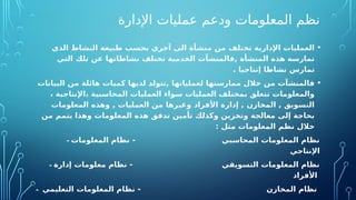 ‫اإلدارة‬ ‫عمليات‬ ‫ودعم‬ ‫المعلومات‬ ‫نظم‬
•
‫الذي‬ ‫النشاط‬ ‫طبيعة‬ ‫بحسب‬ ‫آخري‬ ‫الى‬ ‫منشأة‬ ‫من‬ ‫تختلف‬ ‫اإلدارية‬ ‫العمليات‬
‫التي‬ ‫تلك‬ ‫عن‬ ‫نشاطاتها‬ ‫تختلف‬ ‫الخدمية‬ ‫فالمنشآت‬, ‫المنشأة‬ ‫هذه‬ ‫تمارسه‬
. ‫إنتاجيا‬ ‫نشاطا‬ ‫تمارس‬
•
‫البيانات‬ ‫من‬ ‫هائلة‬ ‫كميات‬ ‫لديها‬ ‫تتولد‬, ‫لعملياتها‬ ‫ممارستها‬ ‫خالل‬ ‫من‬ ‫فالمنشآت‬
، ‫اإلنتاجية‬، ‫المحاسبية‬ ‫العمليات‬ ‫سواء‬ ‫العمليات‬ ‫بمختلف‬ ‫تتعلق‬ ‫والمعلومات‬
‫المعلومات‬ ‫وهذه‬ , ‫العمليات‬ ‫من‬ ‫وغيرها‬ ‫األفراد‬ ‫إدارة‬ , ‫المخازن‬ , ‫التسويق‬
‫من‬ ‫يتمم‬ ‫وهذا‬ ‫المعلومات‬ ‫هذه‬ ‫تدفق‬ ‫تأمين‬ ‫وكذلك‬ ‫وتخزين‬ ‫معالجة‬ ‫إلى‬ ‫بحاجة‬
: ‫مثل‬ ‫المعلومات‬ ‫نظم‬ ‫خالل‬
- ‫المعلومات‬ ‫نظام‬ - ‫المحاسبي‬ ‫المعلومات‬ ‫نظام‬
‫اإلنتاجي‬
- ‫إدارة‬ ‫معلومات‬ ‫نظام‬ - ‫التسويقي‬ ‫المعلومات‬ ‫نظام‬
‫األفراد‬
- ‫التعليمي‬ ‫المعلومات‬ ‫نظام‬ - ‫المخازن‬ ‫نظام‬
 