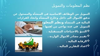 ‫والتمويل‬ ‫المعلومات‬ ‫نظم‬
‫عن‬ ‫والمسئول‬ ‫المنشأة‬ ‫في‬ ‫االساسية‬ ‫الوظائف‬ ‫من‬ ‫التمويل‬
‫القرارات‬ ‫واتخاذ‬ ‫المنشأة‬ ‫وخارج‬ ‫داخل‬ ‫الى‬ ‫االموال‬ O
‫ق‬‫تدف‬
‫المنشأة‬ ‫في‬ ‫المالية‬
‫المعلومات‬ ‫ونظم‬
‫عملية‬ ‫تدعم‬
: ‫اهمها‬ ‫من‬ ‫نواحي‬ ‫عدة‬ ‫في‬ ‫التمويل‬

. ‫المستقبلية‬ ‫باالحتياجات‬ ‫التنبؤ‬

. ‫الواردة‬ ‫االموال‬ ‫مصادر‬ ‫تقييم‬

‫المالية‬ ‫الرقابة‬
.

. ‫المالية‬ ‫التقارير‬ ‫اعداد‬
 