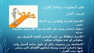‫القرار‬ ‫واتخاذ‬ ‫المعلومات‬ ‫نظم‬
‫القرار‬ ‫تعريف‬
•
‫موقف‬ ‫في‬ ‫المتاحة‬ ‫البدائل‬ ‫بين‬ ‫والواعي‬ ‫المدرك‬ ‫اإلختيار‬
. ‫معين‬
•
‫معلومات‬ ‫وجود‬ ‫حالة‬ ‫في‬ ‫اإلختيار‬ ‫على‬ ‫يعمل‬ ‫إنساني‬ ‫سلوك‬
. ‫جزئية‬
•
‫بين‬ ‫التصرف‬ ‫لكيفية‬ ‫المعايير‬ ‫بعض‬ ‫من‬ ً‫إنطالقا‬ ‫اإلختيار‬
. ‫ممكنة‬ ‫سلوكات‬ ‫عدة‬ ‫أو‬ ‫سلوكين‬
•
‫واحد‬ ‫الختيار‬ ‫متاحة‬ ‫حلول‬ ‫أو‬ ‫بدائل‬ ‫مجموعة‬ ‫بين‬ ‫المفاضلة‬
‫يسعى‬ ‫التي‬ ‫األهداف‬ O
‫ق‬‫لتحقي‬ ‫وسيلة‬ ‫أنسب‬ ‫باعتباره‬ ‫منها‬
. ‫القرار‬ ‫متخذ‬ ‫إليها‬
 