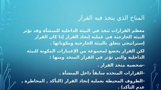 ‫القرار‬ ‫فيه‬ ‫يتخذ‬ ‫الذي‬ ‫المناخ‬
‫تؤثر‬ ‫وقد‬ ‫للمنشأة‬ ‫الداخلية‬ ‫البيئة‬ ‫في‬ ‫تتخذ‬ ‫القرارات‬ ‫معظم‬
‫القرار‬ ‫كان‬ ‫إذا‬ ‫القرار‬ ‫إتخاذ‬ ‫عملية‬ ‫في‬ ‫الخارجية‬ ‫البيئة‬
. ‫ومكوناتها‬ ‫الخارجية‬ ‫بالبيئة‬ ‫يتعلق‬ ‫إستراتيجي‬
‫للبيئة‬ ‫المكونة‬ ‫اإلعتبارات‬ ‫من‬ ‫لمجموعة‬ ‫يخضع‬ ‫القرار‬ ‫لكن‬
: ‫ومنها‬ ‫المتخذ‬ ‫القرار‬ ‫في‬ ‫تؤثر‬ ‫والتي‬ ‫الداخلية‬
-
. ‫القرار‬ ‫متخذ‬ ‫شخصية‬
-
. ‫المنشأة‬ ‫داخل‬ ً‫سابقا‬ ‫المتخذه‬ ‫القرارات‬
-
, ‫المخاطرة‬ , ‫(التأكد‬ ‫القرار‬ ‫إتخاذ‬ ‫بعملية‬ ‫المحيطة‬ ‫الظروف‬
. )‫التأكد‬ ‫عدم‬
 