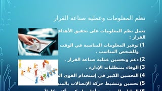 ‫القرار‬ ‫صناعة‬ ‫وعملية‬ ‫المعلومات‬ ‫نظم‬
‫لصناع‬ ‫التالية‬ ‫األهداف‬ ‫تحقيق‬ ‫على‬ ‫المعلومات‬ ‫نظم‬ ‫تعمل‬
: ‫القرار‬
)1
‫مالئمة‬ ‫األكثر‬ ‫الوقت‬ ‫في‬ ‫المناسبة‬ ‫المعلومات‬ ‫توفير‬
. ‫المناسب‬ ‫وللشخص‬
)2
. ‫القرار‬ ‫صناعة‬ ‫عملية‬ ‫وتحسين‬ ‫دعم‬
)3
. ‫اإلدارة‬ ‫بمتطلبات‬ ‫الوفاء‬
)4
. ‫والموارد‬ ‫العاملة‬ ‫القوى‬ ‫إستخدام‬ ‫في‬ ‫الكبير‬ ‫التحسين‬
)5
. ‫بالمنشأة‬ ‫اإلتصاالت‬ ‫حركة‬ ‫وتنشيط‬ ‫تحسين‬
 