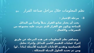 ‫القرار‬ ‫صناعة‬ ‫مراحل‬ ‫خالل‬ ‫المعلومات‬ ‫نظم‬
‫يتبع‬
3
: ‫اإلختيار‬ ‫مرحلة‬ -
‫البدائل‬ ‫من‬ ً‫واحدا‬ ً‫بديال‬ ‫القرار‬ ‫صانع‬ ‫يختار‬ ‫أن‬ ‫يجب‬
‫من‬ ‫مجموعة‬ ‫عليه‬ ‫يترتب‬ ‫الذي‬ ‫القرار‬ ‫هو‬ ‫ويكون‬ ‫المتاحة‬
. ‫واألفعال‬ ‫التصرفات‬
‫طريق‬ ‫عن‬ ‫المرحلة‬ ‫هذه‬ ‫في‬ ‫المعلومات‬ ‫نظم‬ ‫وتساهم‬
‫تحليل‬ ‫وإجراء‬ ‫للبدائل‬ ‫الكمي‬ ‫التقييم‬ ‫عمليات‬ ‫إجراء‬
)‫لو‬ , ‫(ماذا‬ ‫لألسئلة‬ ‫السليمة‬ ‫اإلجابات‬ ‫وتقديم‬ ‫الحساسية‬
. ‫للمشكلة‬ ‫البديلة‬ ‫الحلول‬ ‫تحديد‬ ‫ثم‬ ‫ومن‬
 