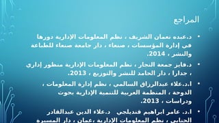 ‫المراجع‬
•
‫دورها‬ ‫اإلدارية‬ ‫المعلومات‬ ‫نظم‬ ، ‫الشريف‬ ‫نعمان‬ ‫عبده‬.‫د‬
‫للطباعة‬ ‫صنعاء‬ ‫جامعة‬ ‫دار‬ ، ‫صنعاء‬ ، ‫المؤسسات‬ ‫إدارة‬ ‫في‬
، ‫والنشر‬
2014
.
•
‫إداري‬ ‫منظور‬ ‫اإلدارية‬ ‫المعلومات‬ ‫نظم‬ ، ‫النجار‬ ‫جمعة‬ ‫فايز‬.‫د‬
، ‫والتوزيع‬ ‫للنشر‬ ‫الحامد‬ ‫دار‬ ، ‫جدارا‬ ،
2013
.
•
، ‫المعلومات‬ ‫إدارة‬ ‫نظم‬ ، ‫السالمي‬ ‫عبدالرزاق‬ ‫عالء‬.‫د‬.‫ا‬
‫بحوث‬ ‫اإلدارية‬ ‫للتنمية‬ ‫العربية‬ ‫المنظمة‬ ، ‫الدوحة‬
، ‫ودراسات‬
2013
.
•
‫عبدالقادر‬ ‫الدين‬ ‫عالء‬.‫د‬ ‫قنديلجي‬ ‫ابراهيم‬ ‫عامر‬ .‫د‬.‫ا‬
‫المسيرة‬ ‫دار‬ ، ‫عمان‬، ‫اإلدارية‬ ‫المعلومات‬ ‫نظم‬ ، ‫الجنابي‬
 