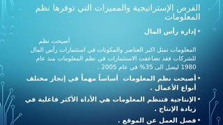 ‫نظم‬ ‫توفرها‬ ‫التي‬ ‫والمميزات‬ ‫اإلستراتيجية‬ ‫الفرص‬
‫المعلومات‬
•
‫المال‬ ‫رأس‬ ‫إدارة‬
‫نظم‬ ‫أصبحت‬
‫المال‬ ‫رأس‬ ‫استثمارات‬ ‫في‬ ‫والمكونات‬ ‫العناصر‬ ‫اكبر‬ ‫تمثل‬ ‫المعلومات‬
‫عام‬ ‫منذ‬ ‫المعلومات‬ ‫نظم‬ ‫في‬ ‫االستثمارات‬ ‫تضاعفت‬ ‫فقد‬ ‫للشركات‬
1980
‫الى‬ ‫ليصل‬
35
‫عام‬ ‫في‬ %
2005
.
•
‫مختلف‬ ‫إنجاز‬ ‫في‬ ً‫مهما‬ ً‫أساسا‬ ‫المعلومات‬ ‫نظم‬ ‫أصبحت‬
. ‫األعمال‬ ‫أنواع‬
•
‫في‬ ‫فاعلية‬ ‫األكثر‬ ‫األداة‬ ‫هي‬ ‫المعلومات‬ ‫فتنظم‬ ‫اإلنتاجية‬
. ‫اإلنتاج‬ ‫زيادة‬
•
‫الموقع‬ ‫عن‬ ‫العمل‬ ‫فصل‬
.
 