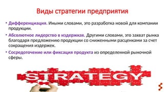 Виды стратегии предприятия
• Дифференциация. Иными словами, это разработка новой для компании
продукции.
• Абсолютное лидерство в издержках. Другими словами, это захват рынка
благодаря предложению продукции со сниженными расценками за счет
сокращения издержек.
• Сосредоточение или фиксация продукта из определенной рыночной
сферы.
 