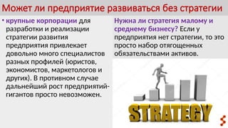 Может ли предприятие развиваться без стратегии
• крупные корпорации для
разработки и реализации
стратегии развития
предприятия привлекает
довольно много специалистов
разных профилей (юристов,
экономистов, маркетологов и
других). В противном случае
дальнейший рост предприятий-
гигантов просто невозможен.
Нужна ли стратегия малому и
среднему бизнесу? Если у
предприятия нет стратегии, то это
просто набор отягощенных
обязательствами активов.
 