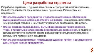 Цели разработки стратегии
Разработка стратегии – одно из важнейших мероприятий любой компании.
Она обуславливается тремя ключевыми причинами. Рассмотрим их
подробнее:
• Начальство любого предприятия нуждается в осознании собственной
функции и возможностей в долгосрочных планах. Они должны понимать,
чем руководят сегодня, к чему будут стремиться завтра и как это делать.
• Планы руководителей должны быть сформированы таким образом,
чтобы с легкостью анализировать вероятность их достижения. В подобной
ситуации стратегия является своего рода камертоном для сопоставления
актуального положения и ожиданий.
• Начальство и руководители подразделов должны прийти к соглашению о
дальнейших планах предприятия.
 