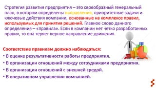 Стратегия развития предприятия – это своеобразный генеральный
план, в котором определены направления, приоритетные задачи и
ключевые действия компании, основанные на комплексе правил,
используемых для принятия решений. Главное слово данного
определения – «правила». Если в компании нет четко разработанных
правил, то она теряет верное направление движения.
Соответствие правилам должно наблюдаться:
• В оценке результативности работы предприятия.
• В организации отношений между сотрудниками предприятия.
• В организации отношений с внешней средой.
• В оперативном управлении компанией.
 