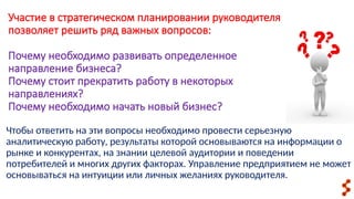 Чтобы ответить на эти вопросы необходимо провести серьезную
аналитическую работу, результаты которой основываются на информации о
рынке и конкурентах, на знании целевой аудитории и поведении
потребителей и многих других факторах. Управление предприятием не может
основываться на интуиции или личных желаниях руководителя.
Участие в стратегическом планировании руководителя
позволяет решить ряд важных вопросов:
Почему необходимо развивать определенное
направление бизнеса?
Почему стоит прекратить работу в некоторых
направлениях?
Почему необходимо начать новый бизнес?
 