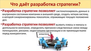 Что даёт разработка стратегии?
•Разработка стратегии позволяет систематизировать данные о
внутреннем состоянии компании и внешней среде, создать четкую систему,
в которой синхронизированы показатели, отражающие текущее положение
дел.
•Разработка стратегии позволяет выявить плюсы и минусы в
деятельности компании, определить причинно-следственные связи между
потенциалом, рисками, недостатками организации и ее преимуществами
перед конкурентами.
 