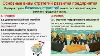 Основные виды стратегий развития предприятия
Формула группы базисных стратегий может состоять всего из двух
величин: продукта и рынка.
1. ПРОДУКТ
1.1. диверсификационная стратегия
(проникновение в чужие сферы
деятельности)
1.2. Стратегия развития продукта
( научно-техническая база позволяет
оперативно наладить производство нового
продукта и выставить его на ранее
проверенный рынок.)
2. РЫНОК
2.1. стратегия географического расширения
(если есть производственные и
технологические преимущества перед
конкурентами)
 