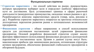 20
Функциональные стратегии
• Стратегия маркетинга - это способ действия на рынке, руководствуясь
которым предприятие выбирает цели и определяет наиболее эффективные
пути их достижения. Цель устанавливает границы и сферы рыночной
деятельности (конкурентные преимущества, овладение новым рынком и др.).
Разрабатывается комплекс маркетинговых средств (товар, цена, реклама и
др.). Разработка стратегии маркетинга опирается на прогнозы относительно
долгосрочных перспектив развития рынка и потенциальных возможностей
предприятия.
• Финансовая стратегия - общее направление и способ использования
средств для достижения поставленных целей управления финансами
предприятия. Основой разработки финансовой стратегии служат анализ
факторов эффективного использования финансовых ресурсов в долгосрочной
перспективе и поставленные цели. Целями в данном случае могут быть:
максимизация прибыли при минимизации расходов, оптимизация структуры
активов предприятия, обеспечение финансовой стабильности предприятия в
обозримом будущем.
 