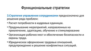 Функциональные стратегии
3.Стратегия управления сотрудниками предназначена для
решения ряда проблем:
• Расчет потребности в кадровых единицах.
• Продумывание мероприятий, направленных на
привлечение, адаптацию, обучение и стимулирование
• Организация рабочих мест и обеспечение безопасности и
охраны труда.
• Юридическое оформление трудовых отношений,
предупреждение и решение конфликтных ситуаций.
 