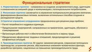 Функциональные стратегии
1. Маркетинговая стратегия – направлена на создание ассортиментного ряда, адаптацию
к изменениям во внешней среде и коммуникацию с потенциальными потребителями.
2. Финансовая стратегия заключается в управлении материальными ресурсами компании,
формировании финансовых потоков, выявлении оптимальных способов создания и
расходования средств.
3.Стратегия управления сотрудниками предназначена для решения ряда проблем:
• Расчет потребности в кадровых единицах.
• Продумывание мероприятий, направленных на привлечение, адаптацию, обучение и
стимулирование
• Организация рабочих мест и обеспечение безопасности и охраны труда.
• Юридическое оформление трудовых отношений, предупреждение и решение
конфликтных ситуаций.
4. Производственная стратегия. Её задачи: экономия ресурсов, сохранение потенциала
производства, устранение рисков, обусловленных влиянием человеческого фактора,
разработка программ, нацеленных на повышение производительности труда.
 