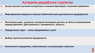 Алгоритм разработки стратегии
1. Анализ рынка( изучение внутренних и внешних факторов), осознание проблемы
2. Формирование видения и миссии (публичной цели деятельности предприятия)
3. Постановка цели - результат, который планируем достичь за чётко установленный
период времени. (Достижимость, измеримость, ясность)
4. Определение задач – этапы продвижения к цели
5. Выбор стратегии развития предприятия
6. Назначение сотрудников, ответственных за реализацию стратегии
 