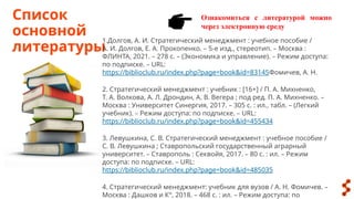 Ознакомиться с литературой можно
через электронную среду
Список
основной
литературы
1.Долгов, А. И. Стратегический менеджмент : учебное пособие /
А. И. Долгов, Е. А. Прокопенко. – 5-е изд., стереотип. – Москва :
ФЛИНТА, 2021. – 278 с. – (Экономика и управление). – Режим доступа:
по подписке. – URL:
https://biblioclub.ru/index.php?page=book&id=83145Фомичев, А. Н.
2. Стратегический менеджмент : учебник : [16+] / П. А. Михненко,
Т. А. Волкова, А. Л. Дрондин, А. В. Вегера ; под ред. П. А. Михненко. –
Москва : Университет Синергия, 2017. – 305 с. : ил., табл. – (Легкий
учебник). – Режим доступа: по подписке. – URL:
https://biblioclub.ru/index.php?page=book&id=455434
3. Левушкина, С. В. Стратегический менеджмент : учебное пособие /
С. В. Левушкина ; Ставропольский государственный аграрный
университет. – Ставрополь : Секвойя, 2017. – 80 с. : ил. – Режим
доступа: по подписке. – URL:
https://biblioclub.ru/index.php?page=book&id=485035
4. Стратегический менеджмент: учебник для вузов / А. Н. Фомичев. –
Москва : Дашков и К°, 2018. – 468 с. : ил. – Режим доступа: по
 