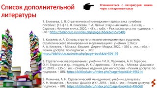 Список дополнительной
литературы
Ознакомиться с литературой можно
через электронную среду
1. Елисеева, Е. Л. Стратегический менеджмент: шпаргалка : учебное
пособие : [16+] / Е. Л. Елисеева, Т. А. Лейни ; Научная книга. – 2-е изд. –
Саратов : Научная книга, 2020. – 48 с. : табл. – Режим доступа: по подписке. –
URL: https://biblioclub.ru/index.php?page=book&id=578408
1. Киселев, А. А. Основы стратегического менеджмента и сущность
стратегического планирования в организациях : учебник : [16+] /
А. А. Киселев. – Москва ; Берлин : Директ-Медиа, 2020. – 336 с. : ил., табл. –
Режим доступа: по подписке. – URL:
https://biblioclub.ru/index.php?page=book&id=599192
2. Стратегическое управление : учебник / И. К. Ларионов, А. Н. Герасин,
О. Н. Герасина и др. ; под ред. И. К. Ларионова. – 3-е изд. – Москва : Дашков и
К°, 2019. – 235 с. : ил. – (Учебные издания для магистров). – Режим доступа: по
подписке. – URL: https://biblioclub.ru/index.php?page=book&id=496214
3. Фомичев, А. Н. Стратегический менеджмент: учебник для вузов /
А. Н. Фомичев. – Москва : Дашков и К°, 2018. – 468 с. : ил. – Режим доступа: по
подписке. – URL: https://biblioclub.ru/index.php?page=book&id=496068
 