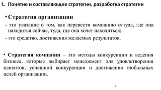•Стратегия организации
- это указание о том, как перевести компанию оттуда, где она
находится сейчас, туда, где она хочет находиться;
- это средство, достижения желаемых результатов.
• Стратегия компании – это методы конкуренции и ведения
бизнеса, которые выбирает менеджмент для удовлетворения
клиентов, успешной конкуренции и достижения глобальных
целей организации.
4
1. Понятие и составляющие стратегии, разработка стратегии
 