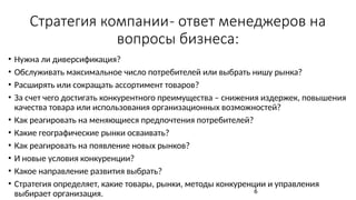 Стратегия компании- ответ менеджеров на
вопросы бизнеса:
• Нужна ли диверсификация?
• Обслуживать максимальное число потребителей или выбрать нишу рынка?
• Расширять или сокращать ассортимент товаров?
• За счет чего достигать конкурентного преимущества – снижения издержек, повышения
качества товара или использования организационных возможностей?
• Как реагировать на меняющиеся предпочтения потребителей?
• Какие географические рынки осваивать?
• Как реагировать на появление новых рынков?
• И новые условия конкуренции?
• Какое направление развития выбрать?
• Стратегия определяет, какие товары, рынки, методы конкуренции и управления
выбирает организация. 6
 