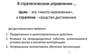 В стратегическом управлении …
Цели – это «место назначения»,
а стратегия – средство достижения.
7
Для достижения цели требуются:
1. Продуманные и целенаправленные действия;
2. Реакция на непредвиденные события, изменившиеся
условия рынка и усиление конкуренции;
3. Непрерывное коллективное обучение организации
7
 