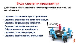 Виды стратегии предприятия
Для изучения понятия стратегии компании рассмотрим примеры его
классификаций:
• Стратегия полноценного роста организации.
• Стратегия ограниченного роста организации.
• Стратегия сокращения предприятия.
• Стратегия ликвидации компании.
• Объединенные стратегии бизнеса.
• Стратегии развития продукции.
• Стратегия развития сферы деятельности.
 