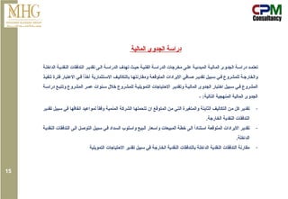 ‫ة‬‫الداخل‬ ‫ة‬‫النقدي‬ ‫التدفقات‬ ‫ر‬‫تقدي‬ ‫ى‬‫ال‬ ‫ة‬‫الدراس‬ ‫تهدف‬ ‫ث‬‫حي‬ ‫ة‬‫الفني‬ ‫ة‬‫الدراس‬ ‫مخرجات‬ ‫ى‬‫عل‬ ‫ة‬‫المبدئي‬ ‫ة‬‫المالي‬ ‫الجدوى‬ ‫ة‬‫دراس‬ ‫د‬‫تعتم‬
‫االس‬ ‫ف‬‫بالتكالي‬ ‫ا‬‫ومقارنته‬ ‫ة‬‫المتوقع‬ ‫االيرادات‬ ‫افي‬‫ص‬ ‫ر‬‫تقدي‬ ‫بيل‬‫س‬ ‫ي‬‫ف‬ ‫للمشروع‬ ‫ة‬‫والخارج‬
‫ذ‬‫تنفي‬ ‫فترة‬ ‫االعتبار‬ ‫ي‬‫ف‬ ً
‫ا‬‫أخذ‬ ‫تثمارية‬
‫ة‬‫دراس‬ ‫ع‬‫وتتب‬ ‫المشروع‬ ‫ر‬‫عم‬ ‫نوات‬‫س‬ ‫خالل‬ ‫للمشروع‬ ‫ة‬‫التمويلي‬ ‫االحتياجات‬ ‫ر‬‫وتقدي‬ ‫ة‬‫المالي‬ ‫الجدوى‬ ‫اختبار‬ ‫بيل‬‫س‬ ‫ي‬‫ف‬ ‫المشروع‬
- :‫التالية‬ ‫المنهجية‬ ‫المالية‬ ‫الجدوى‬
-
‫تقدير‬ ‫سبيل‬ ‫في‬ ‫انفاقها‬ ‫لمواعيد‬ ً‫ا‬‫وفق‬ ‫المنمية‬ ‫الشركة‬ ‫تتحملها‬ ‫ان‬ ‫المتوقع‬ ‫من‬ ‫التي‬ ‫والمتغيرة‬ ‫الثابتة‬ ‫التكاليف‬ ‫من‬ ‫كل‬ ‫تقدير‬
.‫الخارجة‬ ‫النقدية‬ ‫التدفقات‬
-
‫النقدية‬ ‫التدفقات‬ ‫الى‬ ‫التوصل‬ ‫سبيل‬ ‫في‬ ‫السداد‬ ‫واسلوب‬ ‫البيع‬ ‫واسعار‬ ‫المبيعات‬ ‫خطة‬ ‫الى‬ ً
‫ا‬‫استناد‬ ‫المتوقعة‬ ‫االيرادات‬ ‫تقدير‬
.‫الداخلة‬
-
‫التمويلية‬ ‫االحتياجات‬ ‫تقدير‬ ‫سبيل‬ ‫في‬ ‫الخارجة‬ ‫النقدية‬ ‫بالتدفقات‬ ‫الداخلة‬ ‫النقدية‬ ‫التدفقات‬ ‫مقارنة‬
‫المالية‬ ‫الجدوى‬ ‫دراسة‬
15
 