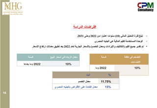 ‫الدراسة‬ ‫افتراضات‬
-
( ‫المالي‬ ‫التحليل‬ ‫فترة‬ ‫تبلغ‬
10
‫من‬ ‫اعتبارا‬ ‫سنوات‬ )
2022
‫وحتى‬
2031
.
-
.‫المصري‬ ‫الجنيه‬ ‫هي‬ ‫المالية‬ ‫للقيم‬ ‫المستخدمة‬ ‫الوحدة‬
•
‫لعام‬ ‫الجارية‬ ‫باألسعار‬ )‫الخصم‬ ‫ومعدل‬ ‫واإليرادات‬ ‫(التكاليف‬ ‫القيم‬ ‫جميع‬ ‫تقدير‬ ‫تم‬
2022
‫األسعار‬ ‫ارتفاع‬ ‫معدالت‬ ‫تطبيق‬ ‫بعد‬
‫السنة‬ ‫تكلفة‬ ‫في‬ ‫التضخم‬
‫االنشاءات‬
2022
‫وما‬
‫بعدها‬
10%
‫السنة‬ ‫البيع‬ ‫أسعار‬ ‫في‬ ‫الزيادة‬ ‫معدل‬
2022
‫بعدها‬ ‫وما‬ 10%
‫البند‬ %
‫الخصم‬ ‫معدل‬ 11.75%
‫المصري‬ ‫بالجنيه‬ ‫اإلقتراض‬ ‫على‬ ‫الفائدة‬ ‫معدل‬ 15%
16
 