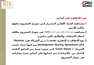 :‫أساس‬ ‫على‬ ‫االتفاقية‬ ‫تبنى‬
.1
‫بحقوق‬ ‫المشروع‬ ‫ل‬ ‫تموي‬ ‫ي‬ ‫ف‬ ‫رى‬ ‫المص‬ ‫ى‬ ‫األهل‬ ‫ك‬ ‫البن‬ ‫اهمة‬ ‫مس‬
.‫لألرض‬ ‫ملكيته‬
.2
‫اهمة‬‫مس‬
‫الحداد‬ ‫د‬‫محم‬ ‫شركات‬ ‫ة‬‫مجموع‬
MHG
‫ة‬‫بتكلف‬ ‫المشروع‬ ‫ل‬‫تموي‬ ‫ي‬‫ف‬
.‫مباشرة‬ ‫الغير‬ ‫والتكاليف‬ ‫االنشاءات‬ ‫اعمال‬
.3
:‫هي‬ ‫الشركاء‬ ‫ن‬ ‫بي‬ ‫ا‬ ‫عقده‬ ‫المقترح‬ ‫ة‬ ‫االتفاقي‬ ‫نوع‬
Revenue
Development Sharing Agreement J.D.A
‫يب‬ ‫نص‬ ‫داد‬ ‫س‬ ‫ا‬ ‫فيه‬ ‫م‬ ‫يت‬
( ‫ك‬ ‫الشري‬
Land Owner
‫النقدى‬ ‫ق‬ ‫التدف‬ ‫ن‬ ‫م‬ ‫بة‬ ‫نس‬ ‫ورة‬ ‫ص‬ ‫ي‬ ‫ف‬ )
‫مشاركته‬ ‫بة‬‫نس‬ ‫أساس‬ ‫على‬ ‫ابها‬‫حس‬ ‫يتم‬ )‫(االيرادات‬ ‫من‬ ‫الداخل‬
.‫المشروع‬ ‫تمويل‬ ‫في‬
3
 