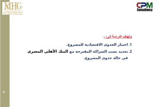 - :‫الى‬ ‫الدراسة‬ ‫وتهدف‬
.1
.‫للمشروع‬ ‫االقتصادية‬ ‫الجدوى‬ ‫اختبار‬
.2
‫مع‬ ‫المقترحة‬ ‫الشراكة‬ ‫نسب‬ ‫تحديد‬
‫المصرى‬ ‫األهلى‬ ‫البنك‬
.‫المشروع‬ ‫جدوى‬ ‫حالة‬ ‫في‬
4
 