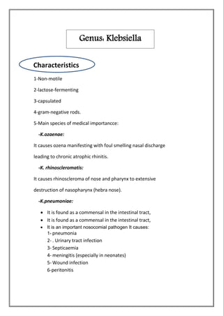1-Non-motile
2-lactose-fermenting
3-capsulated
4-gram-negative rods.
5-Main species of medical importancce:
-K.ozaenae:
It causes ozena manifesting with foul smelling nasal discharge
leading to chronic atrophic rhinitis.
-K. rhinoscleromatis:
It causes rhinoscleroma of nose and pharynx to extensive
destruction of nasopharynx (hebra nose).
-K.pneumoniae:
 It is found as a commensal in the intestinal tract,
 It is found as a commensal in the intestinal tract,
 It is an important nosocomial pathogen It causes:
1- pneumonia
2- . Urinary tract infection
3- Septicaemia
4- meningitis (especially in neonates)
5- Wound infection
6-peritonitis
Genus: Klebsiella
Characteristics
 