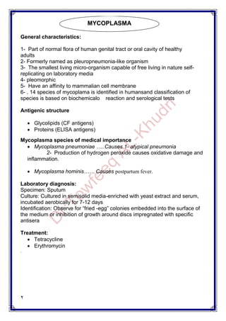 2
General characteristics:
1- Part of normal flora of human genital tract or oral cavity of healthy
adults
2- Formerly named as pleuropneumonia-like organism
3- The smallest living micro-organism capable of free living in nature self-
replicating on laboratory media
4- pleomorphic
5- Have an affinity to mammalian cell membrane
6- . 14 species of mycoplama is identified in humansand classification of
species is based on biochemicalo reaction and serological tests
Antigenic structure
 Glycolipids (CF antigens)
 Proteins (ELISA antigens)
Mycoplasma species of medical importance
 Mycoplasma pneumoniae …..Causes 1- atypical pneumonia
2- Production of hydrogen peroxide causes oxidative damage and
inflammation.
 Mycoplasma hominis…… Causes postpartum fever.
Laboratory diagnosis:
Specimen: Sputum
Culture: Cultured in semisolid media-enriched with yeast extract and serum,
incubated aerobically for 7-12 days
Identification: Observe for “fried -egg” colonies embedded into the surface of
the medium or inhibition of growth around discs impregnated with specific
antisera
Treatment:
 Tetracycline
 Erythromycin
.
MYCOPLASMA
 