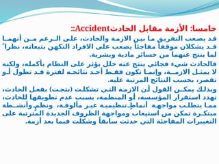 :
‫الحادث‬ ‫مقابل‬ ‫األزمة‬ ‫خامسا‬
Accident
::
‫أنهمـا‬ ‫مـن‬ ‫الـرغم‬ ‫ى‬2
‫عل‬ ،‫والحادث‬ ‫ة‬2
‫االزم‬ ‫ن‬2
‫بي‬ ‫ا‬2
‫م‬ ‫ق‬2
‫التفري‬ ‫عب‬2
‫يص‬ ‫د‬2
‫ق‬
 ً‫نظرا‬ ،‫ه‬2
‫ت‬‫بتبعا‬ ‫ن‬2
‫ه‬‫التك‬ ‫االفراد‬ ‫ى‬2
‫ل‬‫ع‬ ‫عب‬2
‫ص‬‫ي‬ ً‫مفاجئا‬ ً‫موقفا‬ ‫يشكالن‬ ‫قـد‬
.‫وبشرية‬ ‫مادية‬ ‫خسائر‬ ‫من‬ ‫عنهما‬ ‫ينتج‬ ‫لما‬
‫ه‬2
‫ن‬‫ولك‬ ،‫ه‬2
‫ل‬‫بأكم‬ ‫النظام‬ ‫ى‬2
‫ل‬‫ع‬ ‫ر‬2
‫ث‬‫يؤ‬ ‫ل‬2
‫ل‬‫خ‬ ‫ه‬2
‫ن‬‫ع‬ ‫ج‬2
‫ت‬‫ين‬ ‫ي‬2
‫ئ‬‫فجا‬ ‫ء‬2
‫ي‬‫ش‬ ‫فالحادث‬
‫و‬2‫أ‬ ‫تطول‬ ‫د‬2‫ق‬ ‫لفترة‬ ‫ه‬2‫نتائج‬ ‫د‬2‫أح‬ ‫ط‬2‫فق‬ ‫تكون‬ ‫ا‬2‫وإنم‬ ،‫االزمـة‬ ‫ل‬2‫يمث‬ ‫ال‬
.‫عليه‬ ‫المرتبة‬ ‫النتائج‬ ‫بحسب‬ ،‫تقصر‬
) (
،‫الحادث‬ ‫ل‬2‫بفع‬ ‫ت‬2‫نتج‬ ‫ت‬2‫تشكل‬ ‫ي‬2‫الت‬ ‫ة‬2‫االزم‬ ‫ن‬2‫أ‬ ‫القول‬ ‫يمكـن‬ ‫ك‬2‫وبذل‬
،‫للحادث‬ ‫ا‬2
‫ه‬‫تطويق‬ ‫عدم‬ ‫بب‬2
‫س‬‫ب‬ ،‫ة‬2
‫م‬‫المنظ‬ ‫و‬2
‫أ‬ ،‫سة‬2
‫س‬‫المؤ‬ ‫تقرار‬2
‫س‬‫ا‬ ‫تهدد‬
‫وأنشـطة‬ ٍ2‫ونظم‬ ،‫ة‬2‫مألوف‬ ‫ر‬2‫غي‬ ‫ة‬2‫تنظيمي‬ ٍ
2‫أنماط‬ ‫ة‬2‫مواجه‬ ‫ب‬2‫يتطل‬ ‫ا‬2‫مم‬
‫ى‬2
‫ل‬‫ع‬ ‫ة‬2
‫ب‬‫المترت‬ ‫الجديدة‬ ‫الظروف‬ ‫ة‬2
‫ه‬‫ومواج‬ ‫تيعاب‬2
‫س‬‫ا‬ ‫ن‬2
‫م‬ ‫ن‬2
‫ك‬‫تم‬ ‫مبتكـرة‬
.‫أزمة‬ ‫بعد‬ ‫فيما‬ ‫وشكلت‬ ً‫سابقا‬ ‫حدثت‬ ‫التي‬ ‫المفاجئة‬ ‫التغييرات‬
 